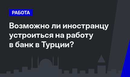 Возможно ли иностранцу устроиться на работу в банк в Турции? 