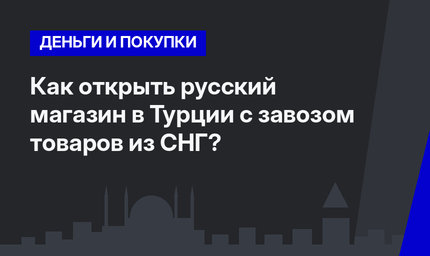 Как открыть русский магазин в Турции с завозом товаров из СНГ?