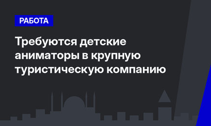 Требуются детские аниматоры в крупную туристическую компанию