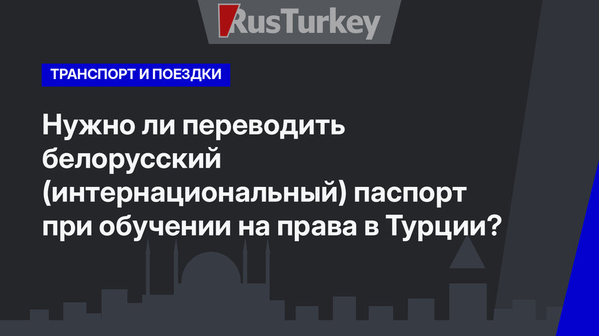 Нужно ли переводить белорусский (интернациональный) паспорт при обучении на права в Турции?