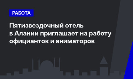 Пятизвездочный отель в Алании приглашает на работу официанток и аниматоров