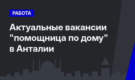 Актуальные вакансии "помощница по дому" в Анталии