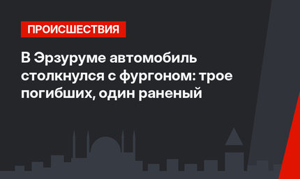 В Эрзуруме автомобиль столкнулся с фургоном:  трое погибших, один раненый