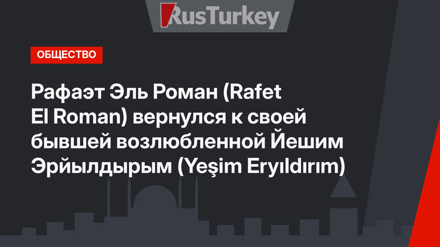 Рафаэт Эль Роман (Rafet El Roman) вернулся к своей бывшей возлюбленной Йешим Эрйылдырым (Yeşim Eryıldırım)