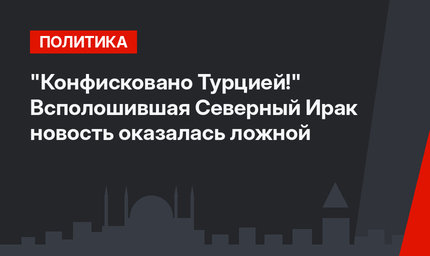 "Конфисковано Турцией!" Всполошившая Северный Ирак новость оказалась ложной
