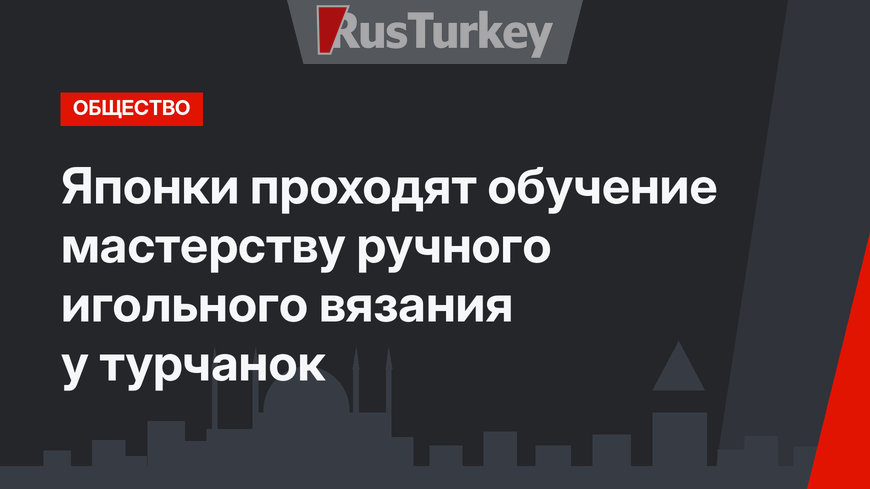  Японки проходят обучение мастерству ручного игольного вязания у турчанок