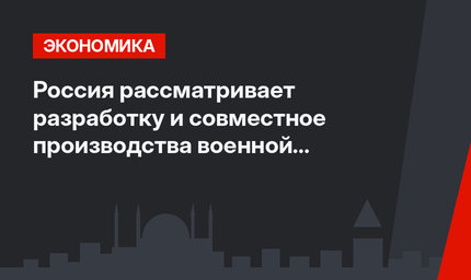    Россия рассматривает разработку и совместное производства военной техники с Турцией 