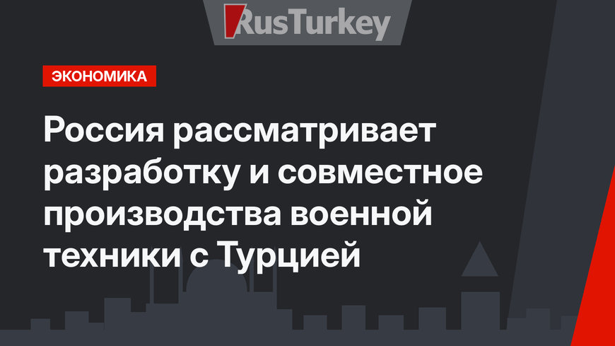    Россия рассматривает разработку и совместное производства военной техники с Турцией 
