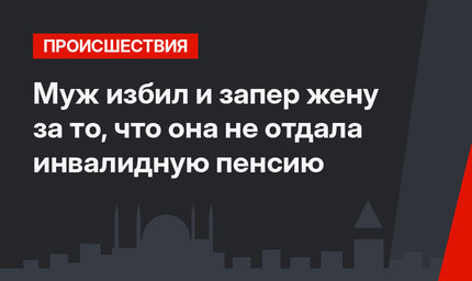 Муж избил и запер жену за то, что она не отдала  инвалидную пенсию