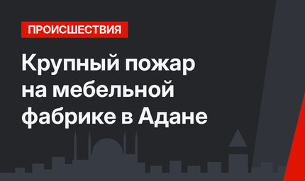 Крупный пожар на мебельной фабрике в Адане