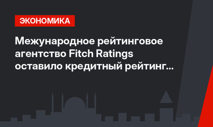 Межународное рейтинговое агентство Fitch Ratings оставило кредитный рейтинг Турции без изменений