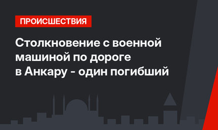  Столкновение с военной машиной по дороге в Анкару - один погибший
