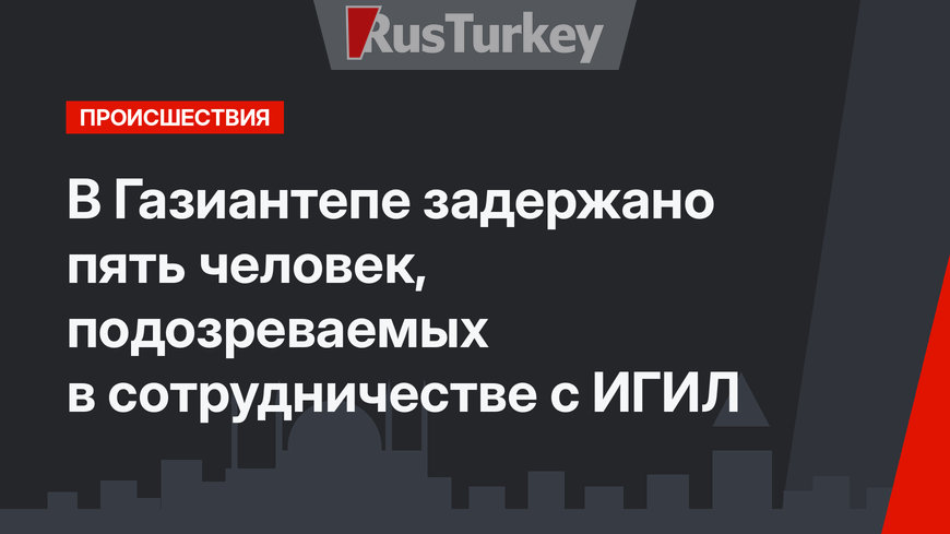 В Газиантепе задержано пять человек, подозреваемых в сотрудничестве с ИГИЛ