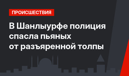 В Шанлыурфе полиция спасла пьяных от разъяренной толпы