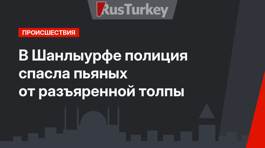 В Шанлыурфе полиция спасла пьяных от разъяренной толпы