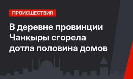 В деревне провинции Чанкыры сгорела дотла половина домов
