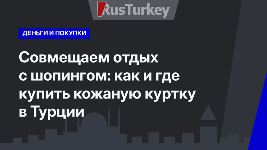 Совмещаем отдых с шопингом: как и где купить кожаную куртку в Турции