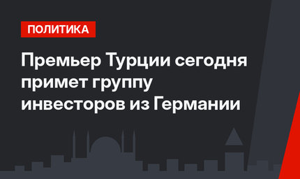 Премьер Турции сегодня примет группу инвесторов из Германии