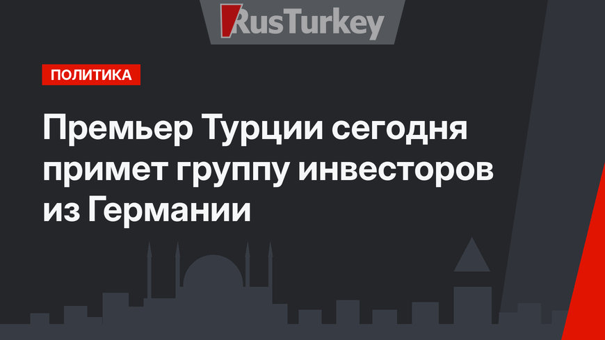 Премьер Турции сегодня примет группу инвесторов из Германии