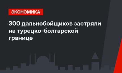 300 дальнобойщиков застряли на турецко-болгарской границе 