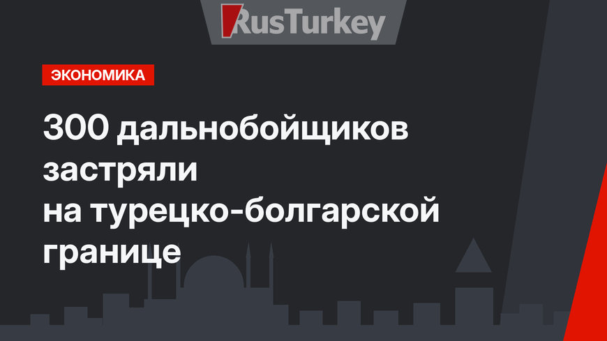 300 дальнобойщиков застряли на турецко-болгарской границе 