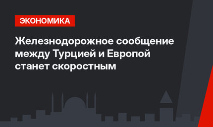  Железнодорожное сообщение между Турцией и Европой  станет скоростным