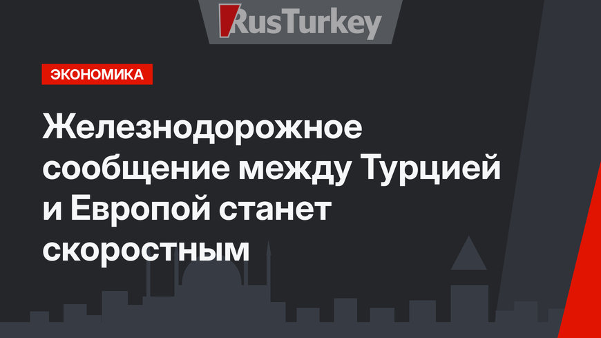  Железнодорожное сообщение между Турцией и Европой  станет скоростным