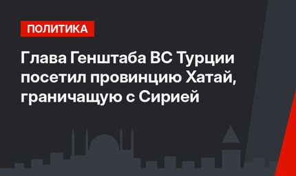 Глава Генштаба ВС Турции посетил провинцию Хатай, граничащую с Сирией
