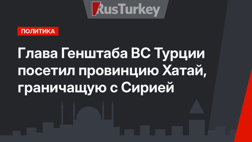 Глава Генштаба ВС Турции посетил провинцию Хатай, граничащую с Сирией