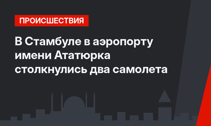 В Стамбуле в аэропорту имени Ататюрка столкнулись два самолета