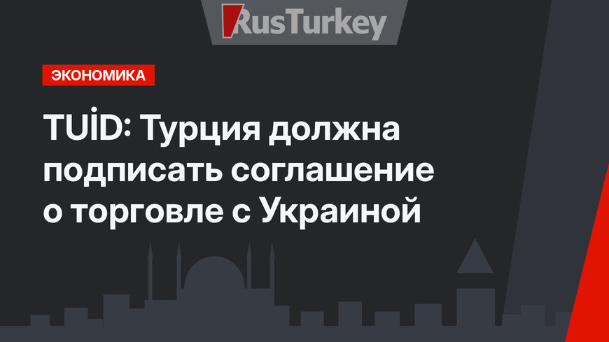TUİD: Турция должна подписать соглашение о торговле с Украиной