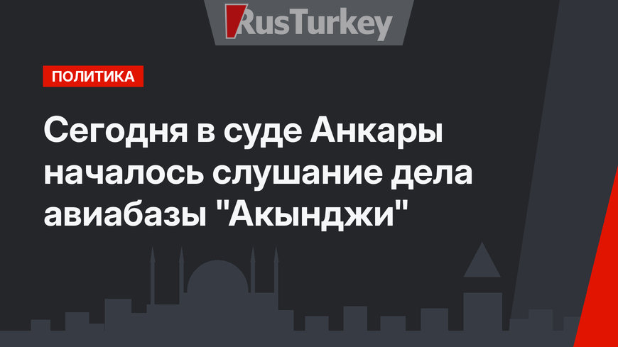 Сегодня в суде Анкары  началось слушание дела авиабазы "Акынджи"
