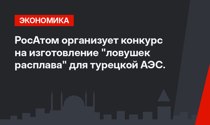 РосАтом организует конкурс на изготовление "ловушек расплава" для турецкой АЭС.