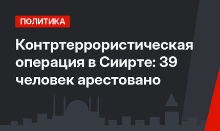 Контртеррористическая операция в Сиирте: 39 человек арестовано