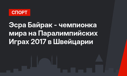 Эсра Байрак - чемпионка мира на Паралимпийских  Играх 2017 в Швейцарии