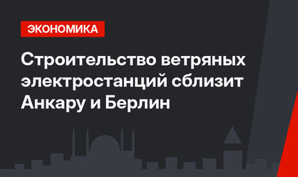 Строительство ветряных электростанций сблизит Анкару и Берлин