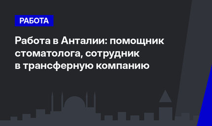 Работа в Анталии: помощник стоматолога,  сотрудник в трансферную компанию