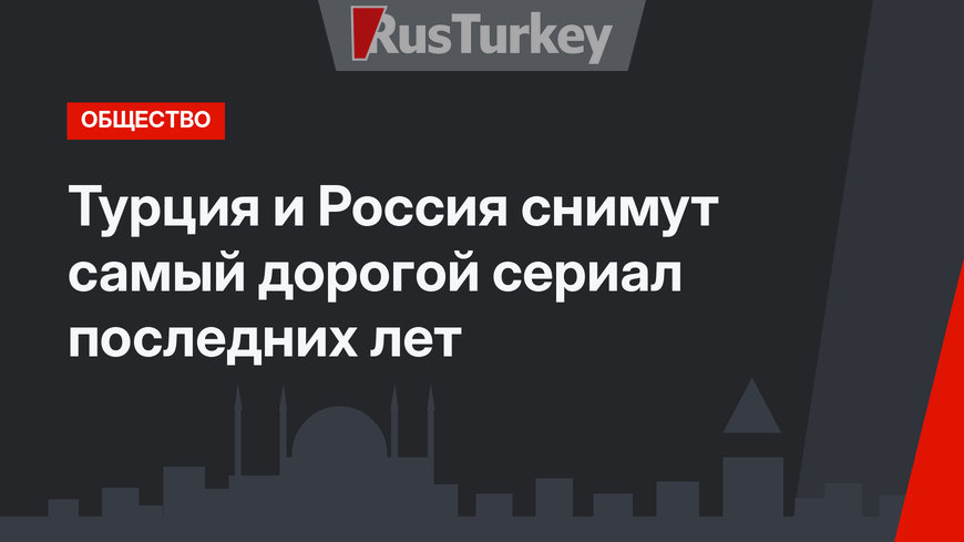 Турция и Россия снимут самый дорогой сериал последних лет 