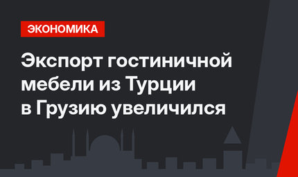 Экспорт гостиничной мебели из Турции в Грузию увеличился