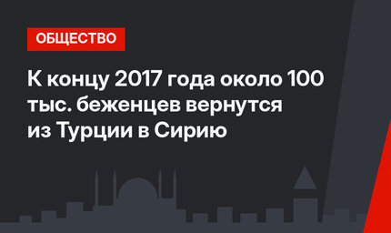 К концу 2017 года около 100 тыс. беженцев вернутся из Турции в Сирию