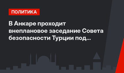 В Анкаре проходит внеплановое заседание Совета безопасности Турции под председательством премьер-министра