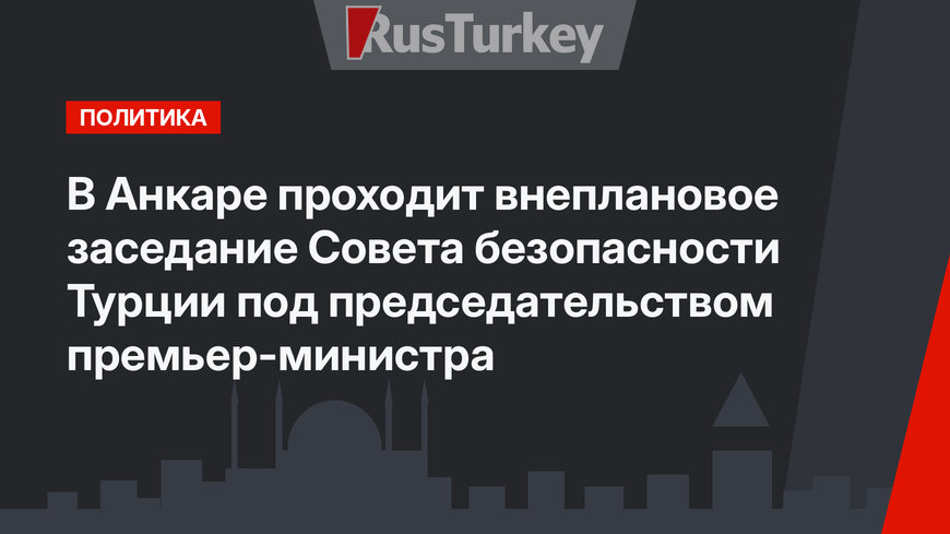 В Анкаре проходит внеплановое заседание Совета безопасности Турции под председательством премьер-министра