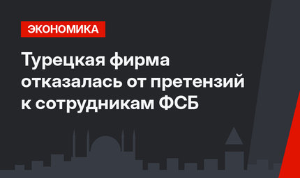 Турецкая фирма отказалась от претензий к сотрудникам ФСБ