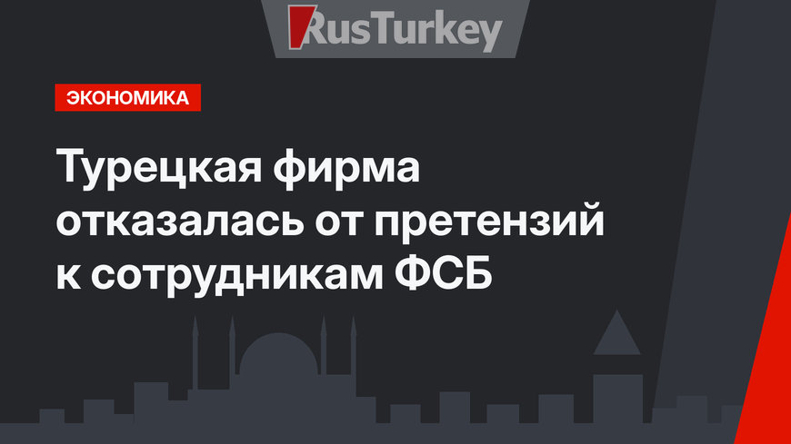 Турецкая фирма отказалась от претензий к сотрудникам ФСБ