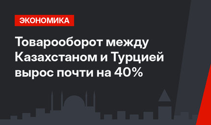 Товарооборот между  Казахстаном и Турцией вырос почти на 40%