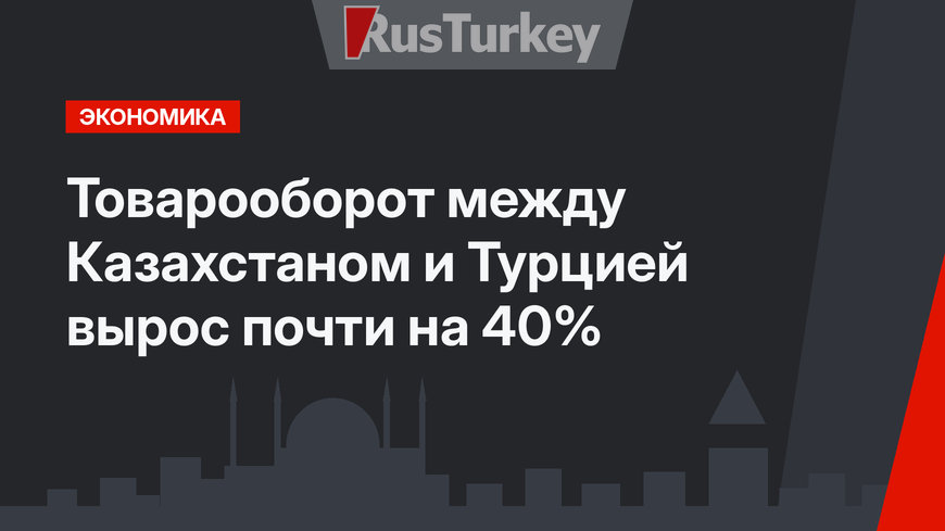 Товарооборот между  Казахстаном и Турцией вырос почти на 40%