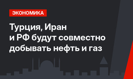 Турция, Иран и РФ будут совместно добывать нефть и газ
