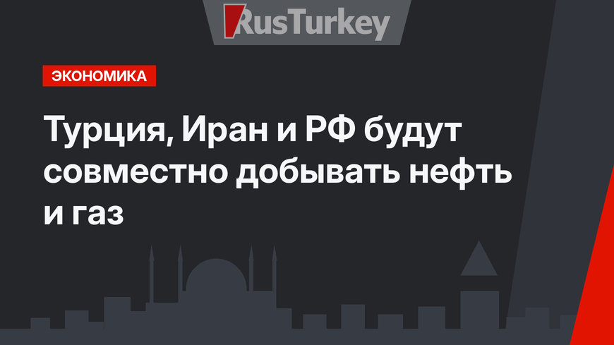 Турция, Иран и РФ будут совместно добывать нефть и газ
