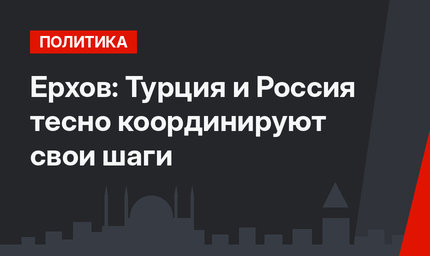 Ерхов: Турция и Россия тесно координируют свои шаги