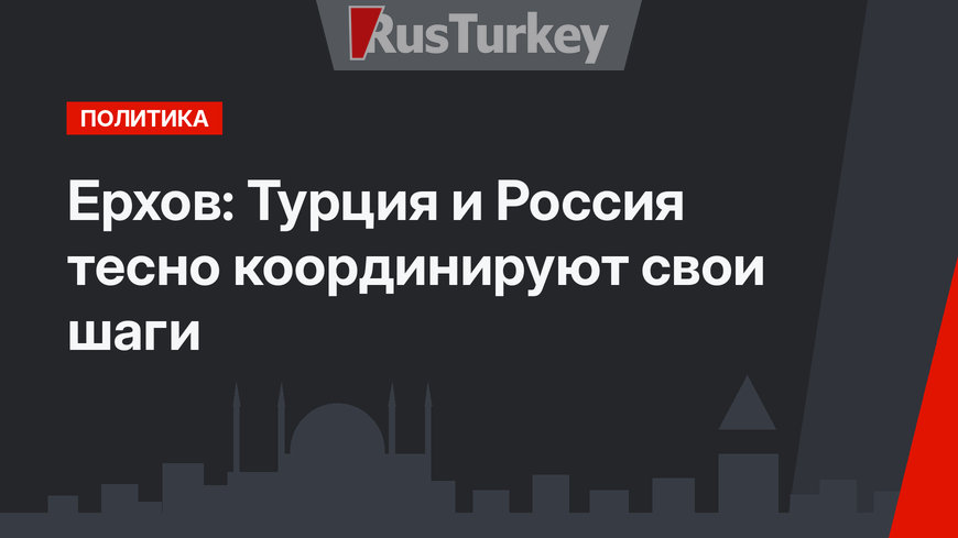 Ерхов: Турция и Россия тесно координируют свои шаги